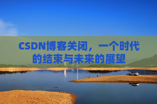 CSDN博客关闭，一个时代的结束与未来的展望